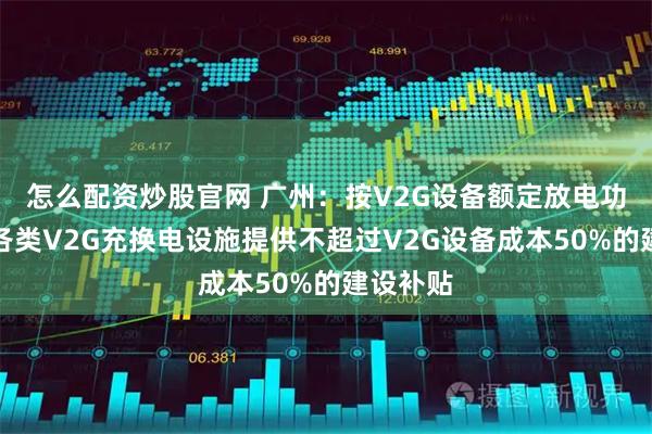 怎么配资炒股官网 广州：按V2G设备额定放电功率，为各类V2G充换电设施提供不超过V2G设备成本50%的建设补贴