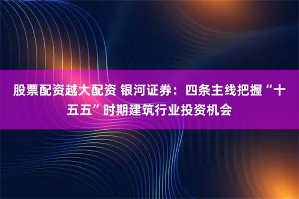 股票配资越大配资 银河证券：四条主线把握“十五五”时期建筑行业投资机会