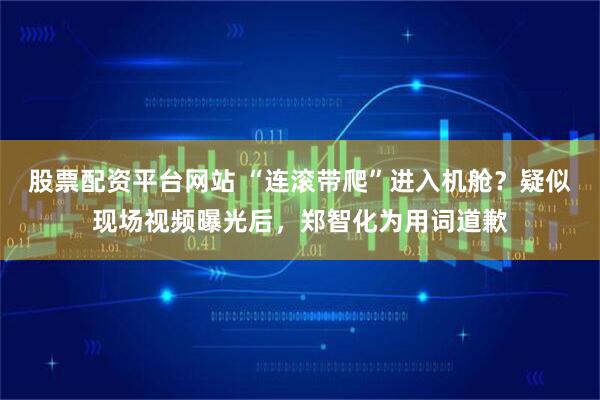 股票配资平台网站 “连滚带爬”进入机舱？疑似现场视频曝光后，郑智化为用词道歉