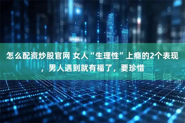 怎么配资炒股官网 女人“生理性”上瘾的2个表现，男人遇到就有福了，要珍惜