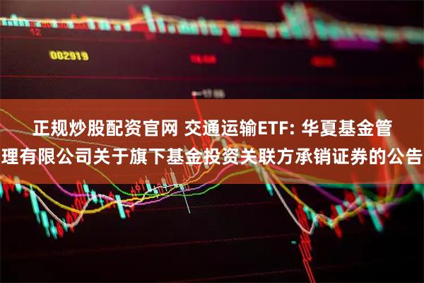 正规炒股配资官网 交通运输ETF: 华夏基金管理有限公司关于旗下基金投资关联方承销证券的公告