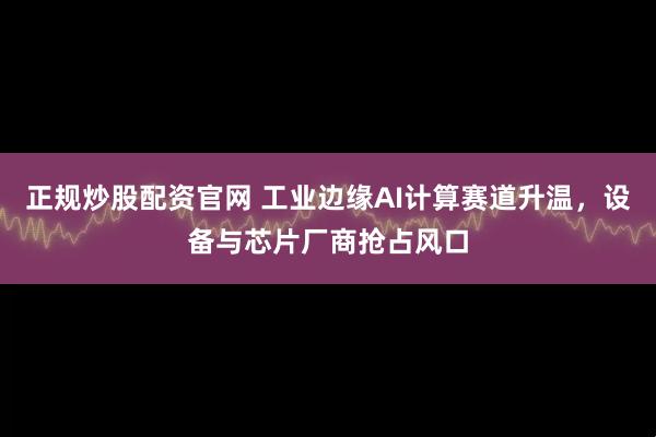 正规炒股配资官网 工业边缘AI计算赛道升温，设备与芯片厂商抢占风口