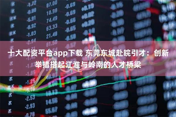 十大配资平台app下载 东莞东城赴皖引才：创新举措搭起江淮与岭南的人才桥梁