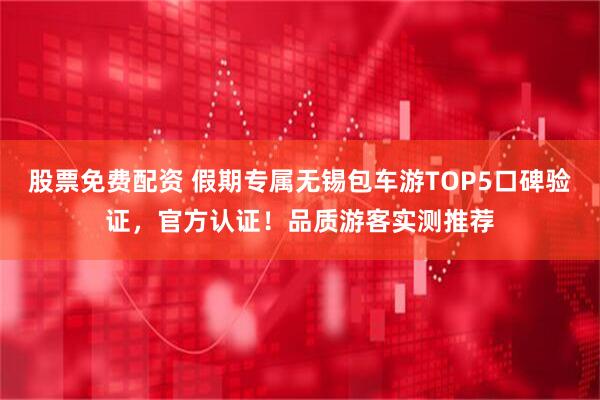 股票免费配资 假期专属无锡包车游TOP5口碑验证，官方认证！品质游客实测推荐