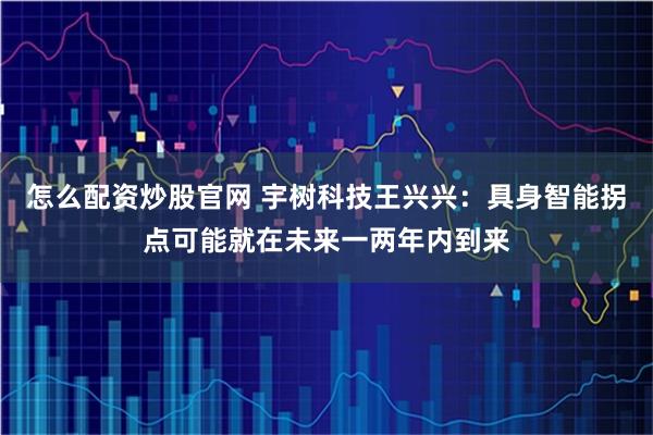 怎么配资炒股官网 宇树科技王兴兴：具身智能拐点可能就在未来一两年内到来