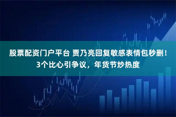 股票配资门户平台 贾乃亮回复敏感表情包秒删！3个比心引争议，年货节炒热度