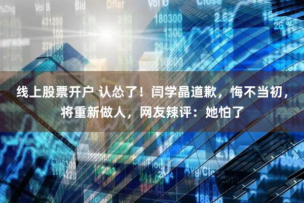 线上股票开户 认怂了！闫学晶道歉，悔不当初，将重新做人，网友辣评：她怕了