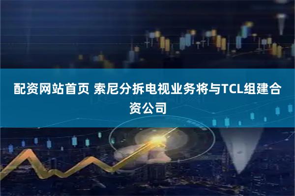 配资网站首页 索尼分拆电视业务将与TCL组建合资公司