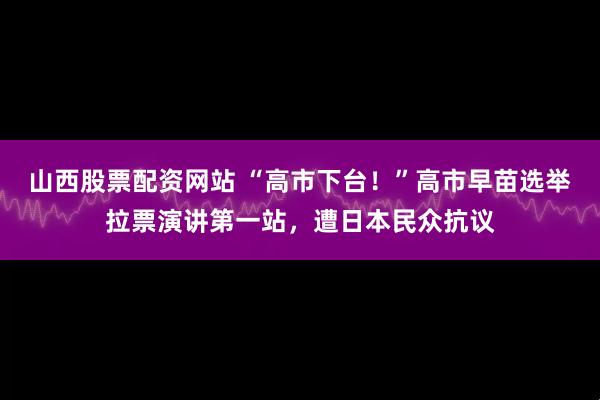 山西股票配资网站 “高市下台！”高市早苗选举拉票演讲第一站，遭日本民众抗议